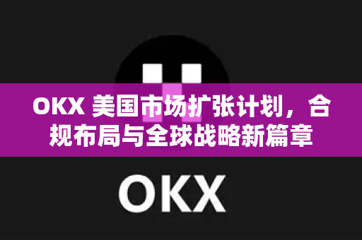 OKX 美国市场扩张计划,合规布局与全球战略新篇章 OKX 美国市场扩张计划,合规布局与全球战略新篇章