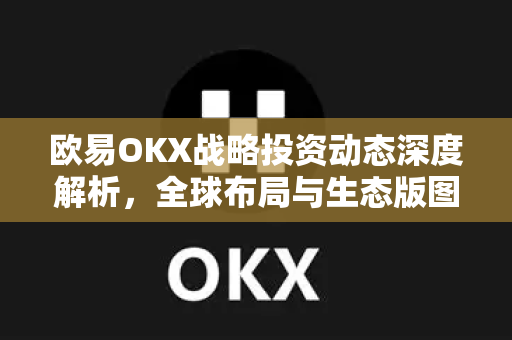 欧易OKX战略投资动态深度解析，全球布局与生态版图再扩张