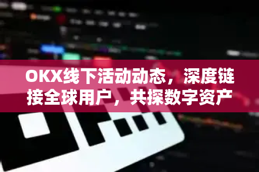 OKX线下活动动态，深度链接全球用户，共探数字资产新生态