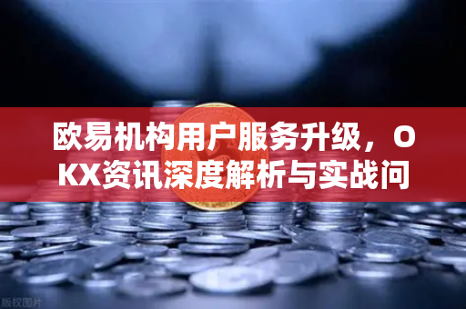 欧易机构用户服务升级,OKX资讯深度解析与实战问答 欧易机构用户服务升级,OKX资讯深度解析与实战问答