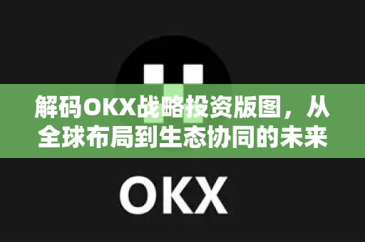 解码OKX战略投资版图，从全球布局到生态协同的未来之路