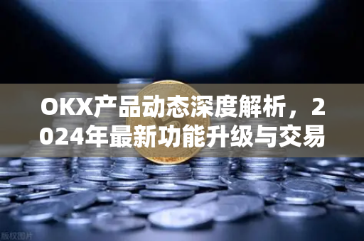 OKX产品动态深度解析，2024年最新功能升级与交易体验革新