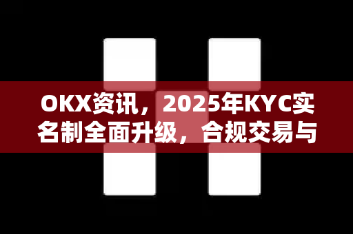 OKX资讯，2025年KYC实名制全面升级，合规交易与安全体验新纪元