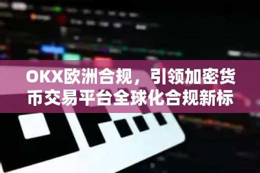 OKX欧洲合规，引领加密货币交易平台全球化合规新标杆