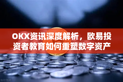 OKX资讯深度解析，欧易投资者教育如何重塑数字资产学习新范式