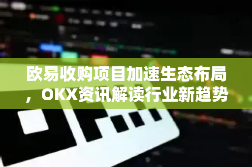 欧易收购项目加速生态布局，OKX资讯解读行业新趋势