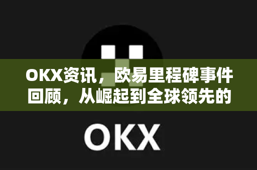 OKX资讯，欧易里程碑事件回顾，从崛起到全球领先的加密交易平台