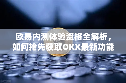 欧易内测体验资格全解析，如何抢先获取OKX最新功能
